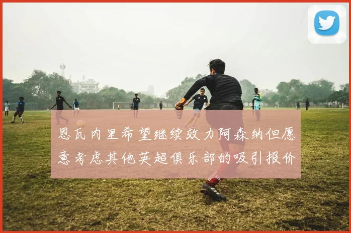 恩瓦内里希望继续效力阿森纳但愿意考虑其他英超俱乐部的吸引报价