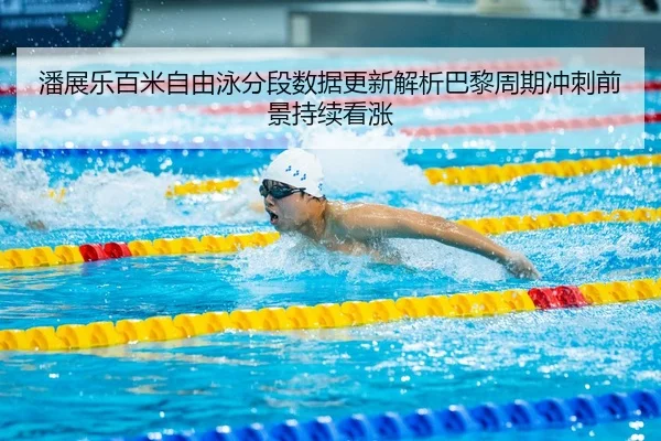 潘展乐百米自由泳分段数据更新解析巴黎周期冲刺前景持续看涨
